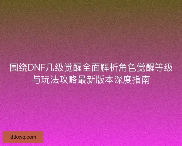 围绕DNF几级觉醒全面解析角色觉醒等级与玩法攻略最新版本深度指南